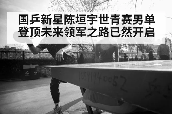 国乒新星陈垣宇世青赛男单登顶未来领军之路已然开启